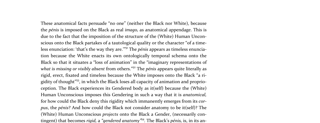 These anatomical facts persuade “no one” (neither the Black nor White), because
the pénis is imposed on the Black as real imago, as anatomical appendage. This is
due to the fact that the imposition of the structure of the (White) Human Uncon-
scious onto the Black partakes of a tautological quality or the character “of a time-
less enunciation: ‘that's the way they are.” The pénis appears as timeless enuncia-
yn because the White enacts its own ontologically temporal schema onto the
Black so that it situates a “loss of animation” in the “imaginary representations of
what is missing or visibly absent from others.”* The pénis appears quite literally as
rigid, erect, fixated and timeless because the White imposes onto the Black “a ri-
gidity of thought”, in which the Black loses all capacity of animation and proprio-
ception. The Black experiences its Gendered body as it(self) because the (White)
Human Unconscious imposes this Gendering in such a way that it is anatomical,
for how could the Black deny this rigidity which immanently emerges from its cor-
pus, the pénis? And how could the Black not consider anatomy to be it(self)? The
(White) Human Unconscious projects onto the Black a Gender, (necessarily con-
ingent) that becomes rigid, a “gendered anatomy™. The Black's pénis, is,

 

 

 

 

its an-

 
